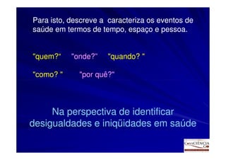 Para isto, descreve a caracteriza os eventos de
saúde em termos de tempo, espaço e pessoa.


"quem?
"quem?“    "onde?
           "onde?”    "quando?
                      "quando? "

"como?
"como? "     "por quê?"
                  quê?




     Na perspectiva de identificar
desigualdades e iniqüidades em saúde
 
