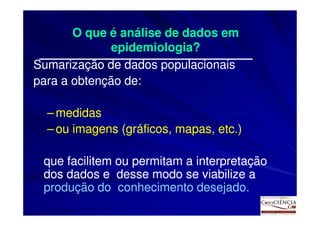 O que é análise de dados em
              epidemiologia?
Sumarização de dados populacionais
para a obtenção de:

  – medidas
  – ou imagens (gráficos, mapas, etc.)

 que facilitem ou permitam a interpretação
 dos dados e desse modo se viabilize a
 produção do conhecimento desejado.
 
