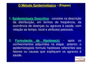 O Método Epidemiológico - (Etapas)



1. Epidemiologia Descritiva - consiste na descrição
   da distribuição, em termos de freqüência, da
   ocorrência de doenças ou agravos à saúde, com
   relação ao tempo, local e atributos pessoais.


2.     Formulação de Hipótese(s) - após os
     conhecimentos adquiridos na etapa anterior, o
     epidemiologista formula hipóteses referentes aos
     fatores ou causas que expliquem os agravos à
     saúde.
 