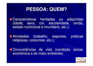 PESSOA: QUEM?
Características herdadas ou adquiridas
(idade, sexo, cor, escolaridade, renda,
estado nutricional e imunitário, etc.);
                                 etc.

Atividades (trabalho, esportes,   práticas
religiosas, costumes, etc.);
                      etc.

Circunstâncias de vida (condição social,
econômica e do meio ambiente).
                    ambiente).
 