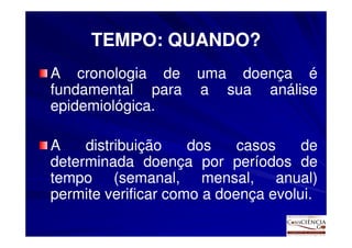 TEMPO: QUANDO?
A cronologia de      uma doença é
fundamental para     a sua análise
epidemiológica.
epidemiológica.

A    distribuição    dos    casos    de
determinada doença por períodos de
tempo (semanal, mensal, anual)
permite verificar como a doença evolui.
                                evolui.
 