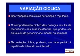 VARIAÇÃO CÍCLICA
São variações com ciclos periódicos e regulares.
                                      regulares.


O comportamento cíclico das doenças resulta de
recorrências nas suas incidências, que podem ser
anuais ou de periodicidade mensal ou semanal.
                                     semanal.


Na variação cíclica, portanto, um dado padrão é
repetido de intervalo em intervalo.
                         intervalo.
 
