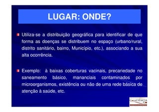 LUGAR: ONDE?
Utiliza-
Utiliza-se a distribuição geográfica para identificar de que
forma as doenças se distribuem no espaço (urbano/rural,
distrito sanitário, bairro, Município, etc.), associando a sua
                                       etc.
alta ocorrência.
     ocorrência.


Exemplo:
Exemplo: à baixas coberturas vacinais, precariedade no
saneamento básico, mananciais contaminados por
microorganismos, existência ou não de uma rede básica de
atenção à saúde, etc.
                 etc.
 