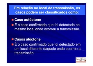 Em relação ao local de transmissão, os
casos podem ser classificados como:

Caso autóctone
É o caso confirmado que foi detectado no
mesmo local onde ocorreu a transmissão.

Casos alóctone
É o caso confirmado que foi detectado em
um local diferente daquele onde ocorreu a
transmissão.
 