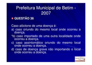 Prefeitura Municipal de Betim -
                2007
  QUESTÃO 36

Caso alóctone de uma doença é:
a) caso oriundo do mesmo local onde ocorreu a
  doença.
*b) caso importado de uma outra localidade onde
  ocorreu a doença.
c) caso assintomático oriundo do mesmo local
  onde ocorreu a doença.
d) caso de doença grave não importando o local
  onde ocorreu a doença.
 