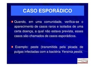 CASO ESPORÁDICO

Quando, em uma comunidade, verifica-se o
                           verifica-
aparecimento de casos raros e isolados de uma
certa doença, a qual não estava prevista, esses
casos são chamados de casos esporádicos.
                            esporádicos.


Exemplo:
Exemplo: peste (transmitida pela picada de
pulgas infectadas com a bactéria Yersinia pestis.
                                          pestis.
 