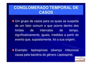 CONGLOMERADO TEMPORAL DE
         CASOS

Um grupo de casos para os quais se suspeita
de um fator comum e que ocorre dentro dos
limites    de     intervalos    de      tempo,
significativamente, iguais, medidos a partir do
evento que, supostamente, foi a sua origem.
                                    origem.


Exemplo:
Exemplo:   leptospirose   (doença    infecciosa
causa pela bactéria do gênero Leptospira).
                              Leptospira)
 