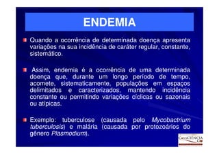 ENDEMIA
Quando a ocorrência de determinada doença apresenta
variações na sua incidência de caráter regular, constante,
sistemático.
sistemático.

 Assim, endemia é a ocorrência de uma determinada
doença que, durante um longo período de tempo,
acomete, sistematicamente, populações em espaços
delimitados e caracterizados, mantendo incidência
constante ou permitindo variações cíclicas ou sazonais
ou atípicas.
   atípicas.

Exemplo:
Exemplo: tuberculose (causada pelo Mycobactrium
tuberculosis) e malária (causada por protozoários do
tuberculosis)
gênero Plasmodium).
       Plasmodium)
 
