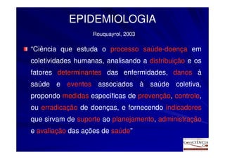 EPIDEMIOLOGIA
                   Rouquayrol, 2003

“Ciência que estuda o processo saúde-doença em
coletividades humanas, analisando a distribuição e os
fatores determinantes das enfermidades, danos à
saúde e eventos associados à saúde coletiva,
propondo medidas específicas de prevenção, controle,
ou erradicação de doenças, e fornecendo indicadores
que sirvam de suporte ao planejamento, administração
e avaliação das ações de saúde”
 