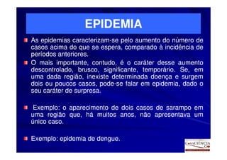 EPIDEMIA
As epidemias caracterizam-se pelo aumento do número de
              caracterizam-
casos acima do que se espera, comparado à incidência de
períodos anteriores.
         anteriores.
O mais importante, contudo, é o caráter desse aumento
descontrolado, brusco, significante, temporário. Se, em
                                     temporário.
uma dada região, inexiste determinada doença e surgem
dois ou poucos casos, pode-se falar em epidemia, dado o
                        pode-
seu caráter de surpresa.
               surpresa.

 Exemplo:
 Exemplo: o aparecimento de dois casos de sarampo em
uma região que, há muitos anos, não apresentava um
único caso.
      caso.

Exemplo:
Exemplo: epidemia de dengue.
                     dengue.
 