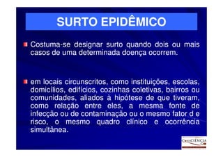 SURTO EPIDÊMICO
Costuma-
Costuma-se designar surto quando dois ou mais
casos de uma determinada doença ocorrem.
                                ocorrem.


em locais circunscritos, como instituições, escolas,
domicílios, edifícios, cozinhas coletivas, bairros ou
comunidades, aliados à hipótese de que tiveram,
como relação entre eles, a mesma fonte de
infecção ou de contaminação ou o mesmo fator d e
risco, o mesmo quadro clínico e ocorrência
simultânea.
simultânea.
 