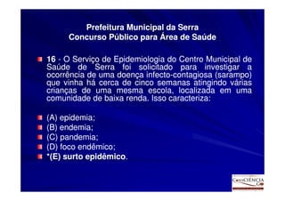 Prefeitura Municipal da Serra
     Concurso Público para Área de Saúde

16 - O Serviço de Epidemiologia do Centro Municipal de
Saúde de Serra foi solicitado para investigar a
ocorrência de uma doença infecto-contagiosa (sarampo)
                          infecto-
que vinha há cerca de cinco semanas atingindo várias
crianças de uma mesma escola, localizada em uma
comunidade de baixa renda. Isso caracteriza:
                     renda.      caracteriza:

(A) epidemia;
(B) endemia;
(C) pandemia;
(D) foco endêmico;
*(E) surto epidêmico.
           epidêmico.
 