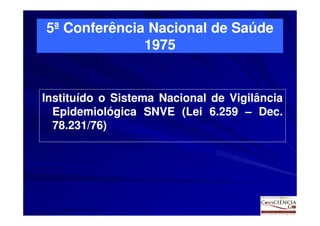 5ª Conferência Nacional de Saúde
              1975


Instituído o Sistema Nacional de Vigilância
  Epidemiológica SNVE (Lei 6.259 – Dec.Dec.
  78.231/76)
  78.231/76)
 