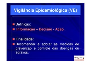 Vigilância Epidemiológica (VE)


Definição:
Definição:
                       Ação.
Informação – Decisão - Ação.

Finalidade:
Finalidade:
Recomendar e adotar as medidas de
prevenção e controle das doenças ou
agravos.
agravos.
 