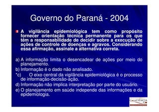 Governo do Paraná - 2004
  A vigilância epidemiológica tem como propósito
  fornecer orientação técnica permanente para os que
  têm a responsabilidade de decidir sobre a execução de
  ações de controle de doenças e agravos. Considerando
                                   agravos.
  essa afirmação, assinale a alternativa correta.
                                         correta.

a) A informação limita o desencadear de ações por meio do
   planejamento.
   planejamento.
b) Informação é o dado não analisado.
                               analisado.
*c)     O eixo central da vigilância epidemiológica é o processo
   de informação-decisão-ação.
      informação-decisão-ação.
d) Informação não implica interpretação por parte do usuário.
                                                       usuário.
e) O planejamento em saúde independe das informações e da
   epidemiologia.
   epidemiologia.
 