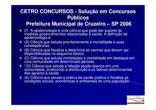 CETRO CONCURSOS - Solução em Concursos
                  Públicos
  Prefeitura Municipal de Cruzeiro – SP 2006
 21. A epidemiologia é uma ciência que pode dar suporte às
 medidas governamentais relacionadas à saúde. A definição de
 epidemiologia é:
 (A) Ciência que estuda prioritariamente a mortalidade e suas
 conseqüências.
 (B) Ciência que fiscaliza e determina as vacinas que devem ser
 disponibilizadas no esquema básico.
 (C) Ciência que estuda morbidades e mortalidade em destaque em
 uma comunidade em determinado período.
 *(D) Ciência que estuda a relação saúde-doença em uma
 comunidade, analisando a distribuição e os fatores determinantes
 dos agravos à saúde.
 (E) Ciência que estuda a prática da saúde pública e fiscaliza as
 condições sociais, econômicas e ambientais de uma população.
 