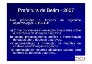 Prefeitura de Betim - 2007
São propósitos e funções            da   vigilância
  epidemiológica, EXCETO:

a) tornar disponíveis informações atualizadas sobre
  a ocorrência de doenças e agravos.
b) coleta, processamento, análise e interpretação
  de dados sobre doenças e agravos.
c) recomendação e promoção de medidas de
  controle para doenças e agravos.
*d) fabricação de insumos alopáticos usados para
  controle de doenças e agravos.
 