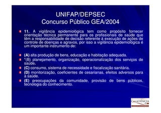 UNIFAP/DEPSEC
          Concurso Público GEA/2004
11. A vigilância epidemiológica tem como propósito fornecer
11.
orientação técnica permanente para os profissionais de saúde que
têm a responsabilidade de decisão referente à execução de ações de
controle de doenças e agravos, por isso a vigilância epidemiológica é
um importante instrumento de:
                          de:

(A) alta produção de bens, educação e habitação adequada.
                                                 adequada.
*(B) planejamento, organização, operacionalização dos serviços de
saúde.
saúde.
(C) consumo, sistema de necessidade e fiscalização sanitária.
                                                     sanitária.
(D) monitorização, coeficientes de cesarianas, efeitos adversos para
a saúde.
  saúde.
(E) preocupações da comunidade, provisão de bens públicos,
tecnologia do conhecimento.
              conhecimento.
 
