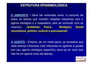 ESTRUTURA EPIDEMIOLÓGICA


O AMBIENTE - Deve ser entendido como “o conjunto de
todos os fatores que mantém relações interativas com o
agente etiológico e o hospedeiro, sem se confundir com os
mesmos”. (Ambiente: Físico,            Biológico, Social
(econômico, político, cultural e psicossocial).



O AGENTE - Embora, de um modo geral, se considere que
cada doença infecciosa (não infecciosa ou agravos à saúde)
tem seu agente etiológico específico, deve-se ter claro que
não há um agente único da doença.
 