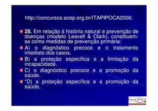 http://concursos.acep.org.br/ITAPIPOCA2006.

28. Em relação à história natural e prevenção de
doenças (modelo Leavell & Clark), constituem-
se como medidas de prevenção primária:
A) o diagnóstico precoce e o tratamento
imediato dos casos.
B) a proteção específica e a limitação da
incapacidade.
C) o diagnóstico precoce e a promoção da
saúde.
*D) a proteção específica e a promoção da
saúde.
 
