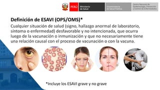 Definición de ESAVI (OPS/OMS)*
Cualquier situación de salud (signo, hallazgo anormal de laboratorio,
síntoma o enfermedad) desfavorable y no intencionada, que ocurra
luego de la vacunación o inmunización y que no necesariamente tiene
una relación causal con el proceso de vacunación o con la vacuna.
*Incluye los ESAVI grave y no grave
 