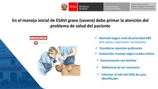 En el manejo inicial de ESAVI grave (severo) debe primar la atención del
problema de salud del paciente
✓ Comunicación con familiar
✓ Atención según nivel de prioridad ABC
(Vía aérea, respiración, circulación)
✓ Referencia de ser necesario
✓ Evaluación, manejo según cuadro clínico
✓ Informar al Jefe del EESS de caso
identificado
✓ Considerar atención preferente
 