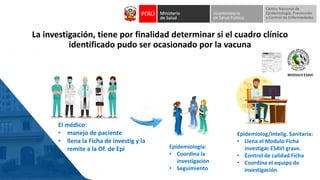 La investigación, tiene por finalidad determinar si el cuadro clínico
identificado pudo ser ocasionado por la vacuna
El médico:
• manejo de paciente
• llena la Ficha de investig y la
remite a la Of. de Epi
Epidemiolog/Intelig. Sanitaria:
• Llena el Modulo Ficha
investigac ESAVI grave.
• Control de calidad Ficha
• Coordina el equipo de
investigación
Epidemiologia:
• Coordina la
investigación
• Seguimiento
 