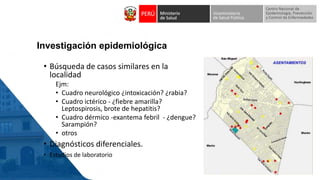 Investigación epidemiológica
• Búsqueda de casos similares en la
localidad
Ejm:
• Cuadro neurológico ¿intoxicación? ¿rabia?
• Cuadro ictérico - ¿fiebre amarilla?
Leptospirosis, brote de hepatitis?
• Cuadro dérmico -exantema febril - ¿dengue?
Sarampión?
• otros
• Diagnósticos diferenciales.
• Estudios de laboratorio
 