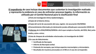 El expediente de caso incluye documentos que sustentan la investigación realizada
y representa la evidencia en caso de enfrentar procesos legales, la información es
utilizada por el Comité Nacional para la clasificación final
❑Ficha de investigación Clínica Epidemiológica;
❑Copia de la historia clínica;
❑Copia del carné de vacunación del caso, registro de vacunación HIS/MINSA
❑Consentimiento informado y/o declaración jurada utilizada para vacunación COVID-19.
❑Informes de la DISA/DIRESA/GERESA o de la que cumpla su función, del EESS, Red, junta
medica, actas u otros;
❑Lista de chequeo de actividades relacionadas a la investigación de ESAVI
❑En caso de fallecimiento:
▪ Certificado de Necropsia
▪ Informe de Necropsia verbal.
▪ Protocolo de necropsia, que incluya aspectos macroscópico y microscópico.
▪ Resultados de muestras procesadas en el INS en el caso de corresponder.
 