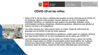 COVID-19 en los niños
• Hasta el 50 % de los niños y adolescentes pueden no tener síntomas de la COVID-19;
sin embargo, algunos niños pueden requerir atención en UCI o necesidad de
ventilador mecánico, en especial los que padecen de obesidad, diabetes, asma,
enfermedades cardíacas congénitas, afecciones genéticas, afecciones que afectan al
sistema nervioso o al metabolismo.
• Los niños menores de 1 año parecen tener un mayor riesgo de enfermarse de
gravedad con la COVID-19 que los niños mayores.
• El síndrome inflamatorio multisistémico pediátrico, cuadro grave en cualquier persona
que haya tenido COVID-19, es otra manifestación de los daños por COVID-19.
• Las investigaciones sugieren que los niños con COVID-19 leve y grave han tenido
síntomas a largo plazo, la COVID-19 prolongado puede desarrollarse por cualquier
persona que haya tenido COVID-19, siendo los síntomas más comunes en niños:
cansancio, dolor de cabeza, trastornos del sueño, dificultad para concentrarse.
 