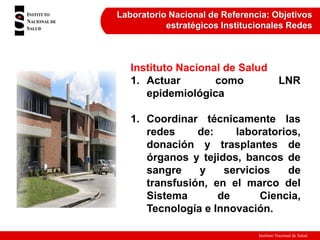 Instituto Nacional de Salud
Laboratorio Nacional de Referencia: Objetivos
estratégicos Institucionales Redes
Instituto Nacional de Salud
1. Actuar como LNR
epidemiológica
1. Coordinar técnicamente las
redes de: laboratorios,
donación y trasplantes de
órganos y tejidos, bancos de
sangre y servicios de
transfusión, en el marco del
Sistema de Ciencia,
Tecnología e Innovación.
 