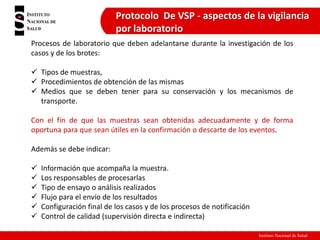 Instituto Nacional de Salud
Protocolo De VSP - aspectos de la vigilancia
por laboratorio
Procesos de laboratorio que deben adelantarse durante la investigación de los
casos y de los brotes:
 Tipos de muestras,
 Procedimientos de obtención de las mismas
 Medios que se deben tener para su conservación y los mecanismos de
transporte.
Con el fin de que las muestras sean obtenidas adecuadamente y de forma
oportuna para que sean útiles en la confirmación o descarte de los eventos.
Además se debe indicar:
 Información que acompaña la muestra.
 Los responsables de procesarlas
 Tipo de ensayo o análisis realizados
 Flujo para el envío de los resultados
 Configuración final de los casos y de los procesos de notificación
 Control de calidad (supervisión directa e indirecta)
 