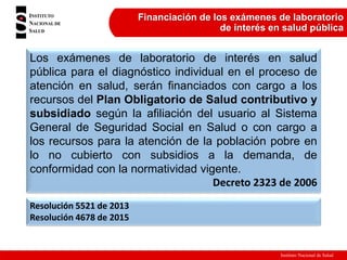 Instituto Nacional de Salud
Financiación de los exámenes de laboratorio
de interés en salud pública
Los exámenes de laboratorio de interés en salud
pública para el diagnóstico individual en el proceso de
atención en salud, serán financiados con cargo a los
recursos del Plan Obligatorio de Salud contributivo y
subsidiado según la afiliación del usuario al Sistema
General de Seguridad Social en Salud o con cargo a
los recursos para la atención de la población pobre en
lo no cubierto con subsidios a la demanda, de
conformidad con la normatividad vigente.
Decreto 2323 de 2006
Resolución 5521 de 2013
Resolución 4678 de 2015
 