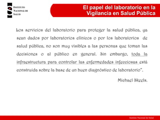 Instituto Nacional de Salud
El papel del laboratorio en la
Vigilancia en Salud Pública
Los servicios del laboratorio para proteger la salud pública, ya
sean dados por laboratorios clínicos o por los laboratorios de
salud pública, no son muy visibles a las personas que toman las
decisiones o al público en general. Sin embargo, toda la
infraestructura para controlar las enfermedades infecciosas está
construida sobre la base de un buen diagnóstico de laboratorio”.
Michael Skeels.
 