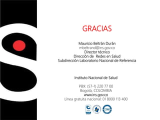Instituto Nacional de Salud
Instituto Nacional de Salud
PBX: (57-1) 220 77 00
Bogotá, COLOMBIA
www.ins.gov.co
Línea gratuita nacional: 01 8000 113 400
GRACIAS
Mauricio Beltrán Durán
mbeltrand@ins.gov.co
Director técnico
Dirección de Redes en Salud
Subdirección Laboratorio Nacional de Referencia
 
