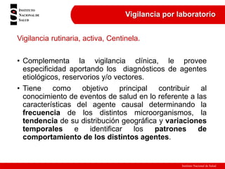 Instituto Nacional de Salud
Vigilancia por laboratorio
Vigilancia rutinaria, activa, Centinela.
• Complementa la vigilancia clínica, le provee
especificidad aportando los diagnósticos de agentes
etiológicos, reservorios y/o vectores.
• Tiene como objetivo principal contribuir al
conocimiento de eventos de salud en lo referente a las
características del agente causal determinando la
frecuencia de los distintos microorganismos, la
tendencia de su distribución geográfica y variaciones
temporales e identificar los patrones de
comportamiento de los distintos agentes.
 