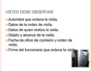 USTED DEBE OBSERVAR
 Autoridad que ordena la visita.
 Datos de la orden de visita.
 Datos de quien realiza la visita.
 Objeto y alcance de la visita.
 Fecha de oficio de comisión y orden de
visita.
 Firma del funcionario que ordena la visita.
 