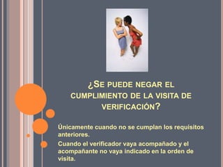 ¿SE PUEDE NEGAR EL
CUMPLIMIENTO DE LA VISITA DE
VERIFICACIÓN?
Únicamente cuando no se cumplan los requisitos
anteriores.
Cuando el verificador vaya acompañado y el
acompañante no vaya indicado en la orden de
visita.
 