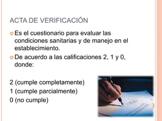 ACTA DE VERIFICACIÓN
 Es el cuestionario para evaluar las
condiciones sanitarias y de manejo en el
establecimiento.
 De acuerdo a las calificaciones 2, 1 y 0,
donde:
2 (cumple completamente)
1 (cumple parcialmente)
0 (no cumple)
 