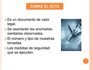  Es un documento de valor
legal.
 Se asentarán las anomalías
sanitarias observadas.
 El número y tipo de muestras
tomadas.
 Las medidas de seguridad
que se ejecuten.
SOBRE EL ACTA
 