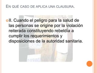 EN QUÉ CASO DE APLICA UNA CLAUSURA.
II. Cuando el peligro para la salud de
las personas se origine por la violación
reiterada constituyendo rebeldía a
cumplir los requerimientos y
disposiciones de la autoridad sanitaria.
 