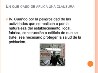 EN QUÉ CASO DE APLICA UNA CLAUSURA.
 IV. Cuando por la peligrosidad de las
actividades que se realicen o por la
naturaleza del establecimiento, local,
fábrica, construcción o edificio de que se
trate, sea necesario proteger la salud de la
población.
 