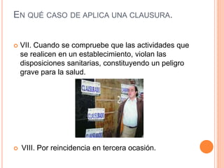 EN QUÉ CASO DE APLICA UNA CLAUSURA.
 VII. Cuando se compruebe que las actividades que
se realicen en un establecimiento, violan las
disposiciones sanitarias, constituyendo un peligro
grave para la salud.
 VIII. Por reincidencia en tercera ocasión.
 