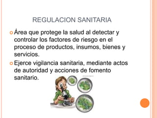 REGULACION SANITARIA
 Área que protege la salud al detectar y
controlar los factores de riesgo en el
proceso de productos, insumos, bienes y
servicios.
 Ejerce vigilancia sanitaria, mediante actos
de autoridad y acciones de fomento
sanitario.
 