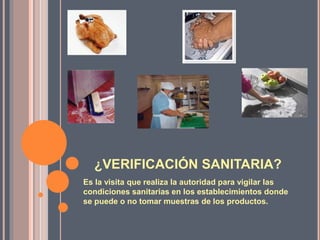 ¿VERIFICACIÓN SANITARIA?
Es la visita que realiza la autoridad para vigilar las
condiciones sanitarias en los establecimientos donde
se puede o no tomar muestras de los productos.
 