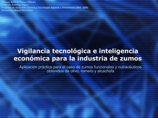 Vigilancia tecnológica e inteligencia económica para la industria de zumos Aplicación práctica para el caso de zumos funcionales y nutracéuticos obtenidos de olivo, romero y alcachofa Alumno: Esteban Pelayo Villarejo Tutor: Dr. Domingo Saura Programa de doctorado : Ciencia y Tecnologías Agrarias y Alimentarias (2005 - 2006) Universidad Miguel Hernández  