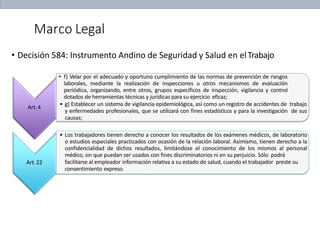 Marco Legal
Art.4
• Decisión 584: Instrumento Andino de Seguridad y Salud en elTrabajo
• f) Velar por el adecuado y oportuno cumplimiento de las normas de prevención de riesgos
laborales, mediante la realización de inspecciones u otros mecanismos de evaluación
periódica, organizando, entre otros, grupos específicos de inspección, vigilancia y control
dotados de herramientas técnicas y jurídicas para su ejercicio eficaz;
• g) Establecer un sistema de vigilancia epidemiológica, así como un registro de accidentes de trabajo
y enfermedades profesionales, que se utilizará con fines estadísticos y para la investigación de sus
causas;
Art.22
• Los trabajadores tienen derecho a conocer los resultados de los exámenes médicos, de laboratorio
o estudios especiales practicados con ocasión de la relación laboral. Asimismo, tienen derecho a la
confidencialidad de dichos resultados, limitándose el conocimiento de los mismos al personal
médico, sin que puedan ser usados con fines discriminatorios ni en su perjuicio. Sólo podrá
facilitarse al empleador información relativa a su estado de salud, cuando el trabajador preste su
consentimiento expreso.
 