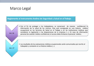 Marco Legal
Reglamento al Instrumento Andino de Seguridad y Salud en elTrabajo
Art.16
• Con el fin de proteger a los trabajadores, se conservará de manera confidencial la
información de la salud de los mismos. Esta será consignada en una historia médica
ocupacional en los Servicios de Salud en el Trabajo o en las instituciones médicas que
consideren la legislación o las disposiciones de la empresa (…). En caso de información
personal de carácter médico confidencial, el acceso debe limitarse al personal médico.
• Los resultados de las evaluaciones médicas ocupacionales serán comunicados por escrito al
trabajador y constarán en su historia médica (…).
Art. 17
 