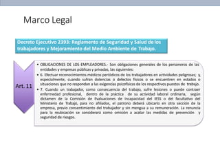 Marco Legal
Decreto Ejecutivo 2393: Reglamento de Seguridad y Salud delos
trabajadores y Mejoramiento del Medio Ambiente de Trabajo.
Art.11
• OBLIGACIONES DE LOS EMPLEADORES.- Son obligaciones generales de los personeros de las
entidades y empresas públicas y privadas, las siguientes:
• 6. Efectuar reconocimientos médicos periódicos de los trabajadores en actividades peligrosas; y,
especialmente, cuando sufran dolencias o defectos físicos o se encuentren en estados o
situaciones que no respondan a las exigencias psicofísicas de los respectivos puestos de trabajo.
• 7. Cuando un trabajador, como consecuencia del trabajo, sufre lesiones o puede contraer
enfermedad profesional, dentro de la práctica de su actividad laboral ordinaria, según
dictamen de la Comisión de Evaluaciones de Incapacidad del IESS o del facultativo del
Ministerio de Trabajo, para no afiliados, el patrono deberá ubicarlo en otra sección de la
empresa, previo consentimiento del trabajador y sin mengua a su remuneración. La renuncia
para la reubicación se considerará como omisión a acatar las medidas de prevención y
seguridad de riesgos.
 