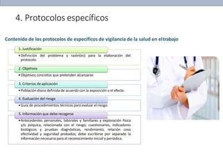 4. Protocolos específicos
Contenido de los protocolos de específicos de vigilancia de la salud en eltrabajo
1. Justificación
•Definición del problema y razón(es) para la elaboración del
protocolo.
2. Objetivos
•Objetivos concretos que pretenden alcanzarse.
3. Criterios de aplicación
•Población diana definida de acuerdo con la exposición o el efecto.
4. Evaluación del riesgo
•Guía de procedimientos técnicos para evaluar elriesgo.
5. Información que debe recogerse
•Antecedentes personales, laborales y familiares y exploración física
y/o psíquica, relacionada con el riesgo; cuestionarios, indicadores
biológicos y pruebas diagnósticas, rendimiento, relación coso
efectividad y seguridad probados; debe escribirse por separado la
información necesaria para el reconocimiento inicial y periódica.
 